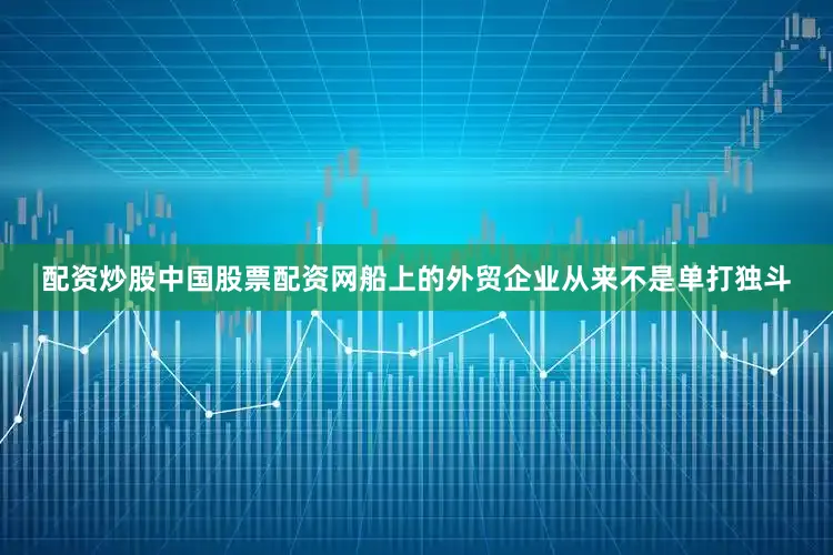 配资炒股中国股票配资网船上的外贸企业从来不是单打独斗