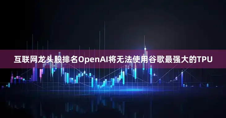 互联网龙头股排名OpenAI将无法使用谷歌最强大的TPU