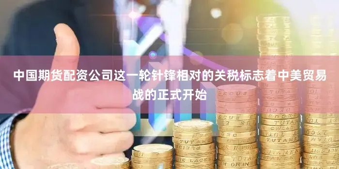 中国期货配资公司这一轮针锋相对的关税标志着中美贸易战的正式开始