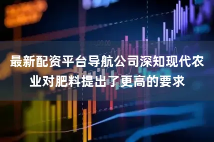 最新配资平台导航公司深知现代农业对肥料提出了更高的要求
