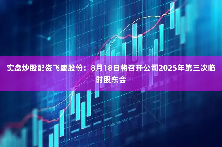 实盘炒股配资飞鹿股份：8月18日将召开公司2025年第三次临时股东会