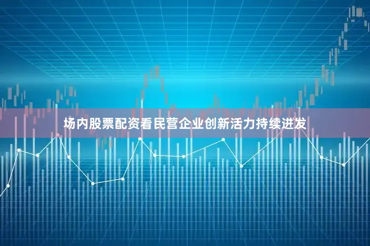场内股票配资看民营企业创新活力持续迸发