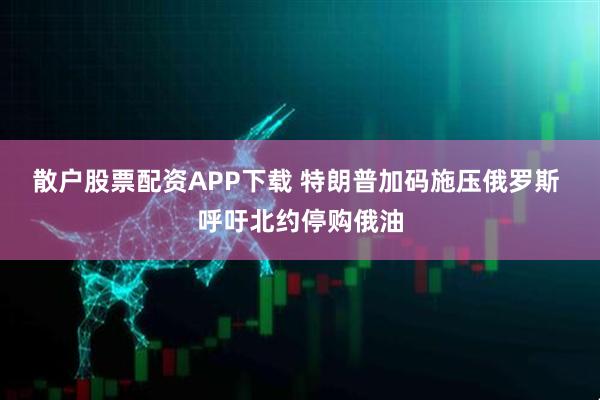 散户股票配资APP下载 特朗普加码施压俄罗斯 呼吁北约停购俄油