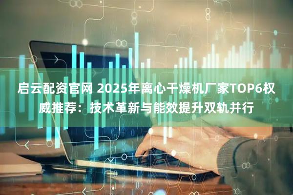 启云配资官网 2025年离心干燥机厂家TOP6权威推荐：技术革新与能效提升双轨并行