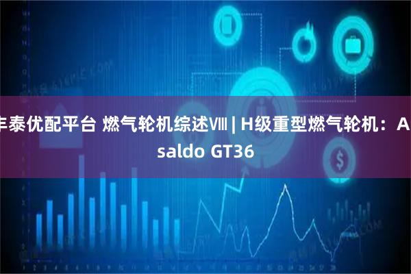 丰泰优配平台 燃气轮机综述Ⅷ | H级重型燃气轮机:Ansaldo GT36