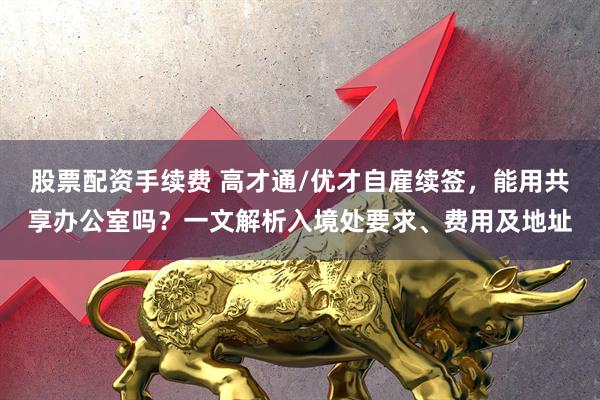 股票配资手续费 高才通/优才自雇续签，能用共享办公室吗？一文解析入境处要求、费用及地址