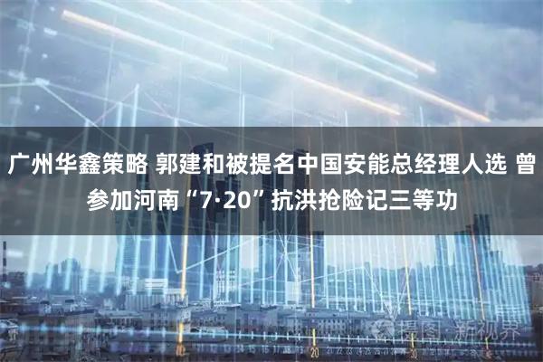 广州华鑫策略 郭建和被提名中国安能总经理人选 曾参加河南“7·20”抗洪抢险记三等功