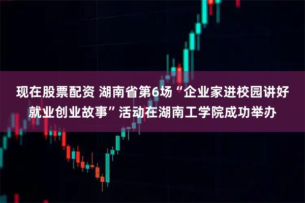 现在股票配资 湖南省第6场“企业家进校园讲好就业创业故事”活动在湖南工学院成功举办