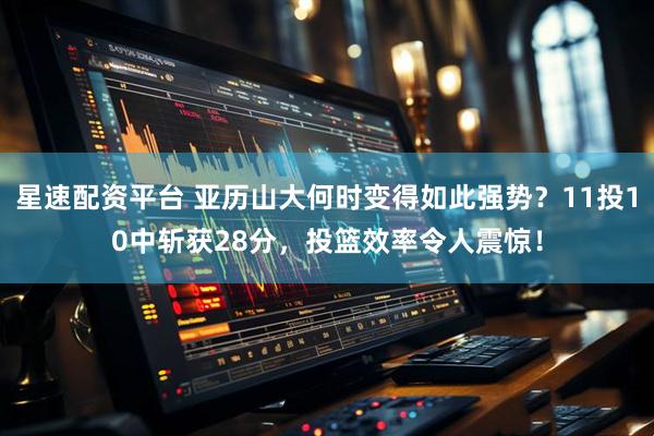 星速配资平台 亚历山大何时变得如此强势？11投10中斩获28分，投篮效率令人震惊！