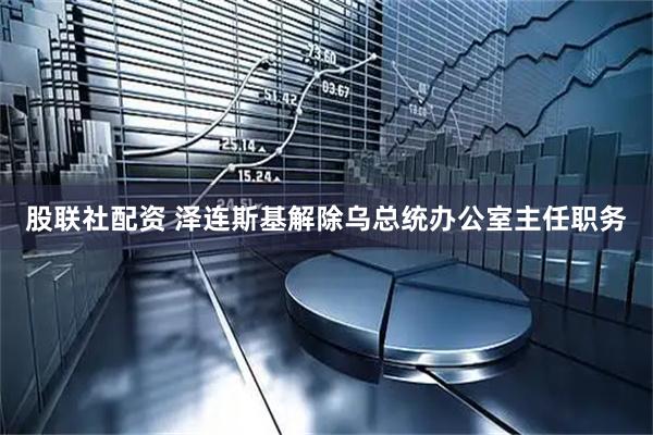 股联社配资 泽连斯基解除乌总统办公室主任职务