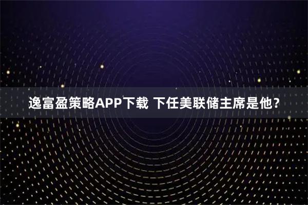 逸富盈策略APP下载 下任美联储主席是他？