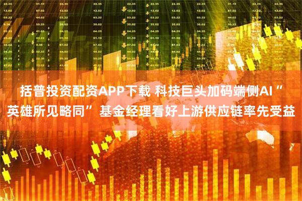 括普投资配资APP下载 科技巨头加码端侧AI“英雄所见略同” 基金经理看好上游供应链率先受益