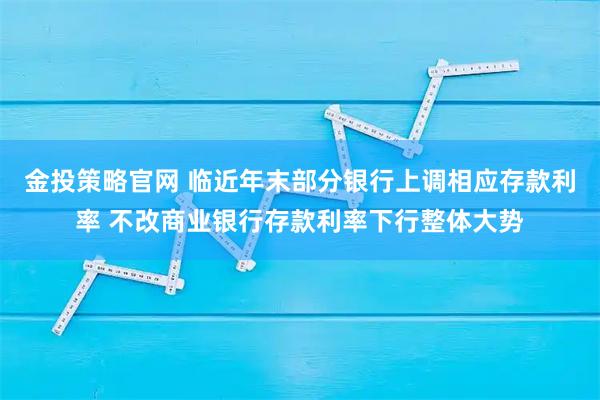 金投策略官网 临近年末部分银行上调相应存款利率 不改商业银行存款利率下行整体大势