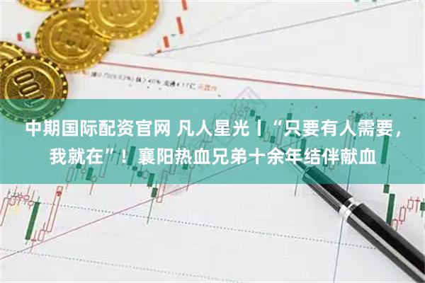 中期国际配资官网 凡人星光丨“只要有人需要,我就在”!襄阳热血兄弟十余年结伴献血