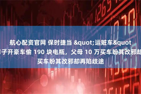 航心配资官网 保时捷当 "运赃车"！四川男子开豪车偷 190 块电瓶，父母 10 万买车盼其改邪却再陷歧途