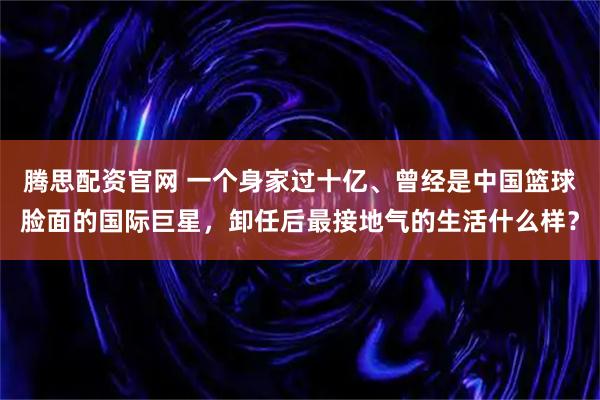 腾思配资官网 一个身家过十亿、曾经是中国篮球脸面的国际巨星,卸任后最接地气的生活什么样?