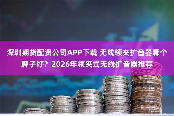 深圳期货配资公司APP下载 无线领夹扩音器哪个牌子好？2026年领夹式无线扩音器推荐