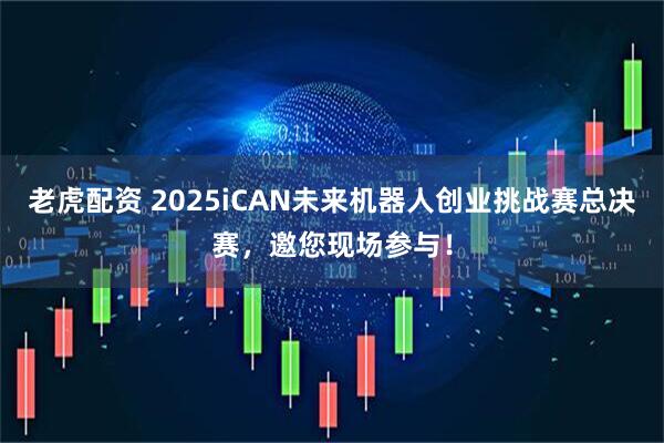 老虎配资 2025iCAN未来机器人创业挑战赛总决赛，邀您现场参与！