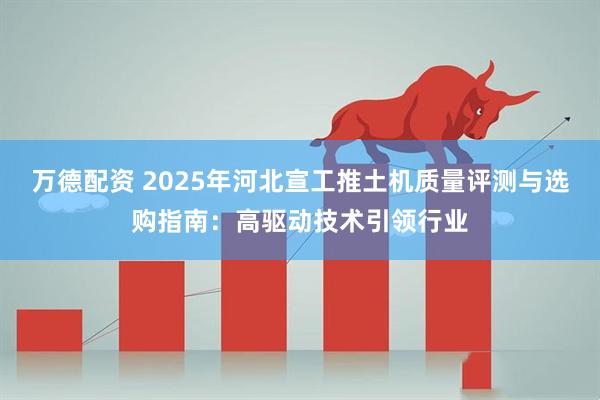 万德配资 2025年河北宣工推土机质量评测与选购指南：高驱动技术引领行业