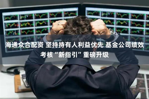 海通众合配资 坚持持有人利益优先 基金公司绩效考核“新指引”重磅升级