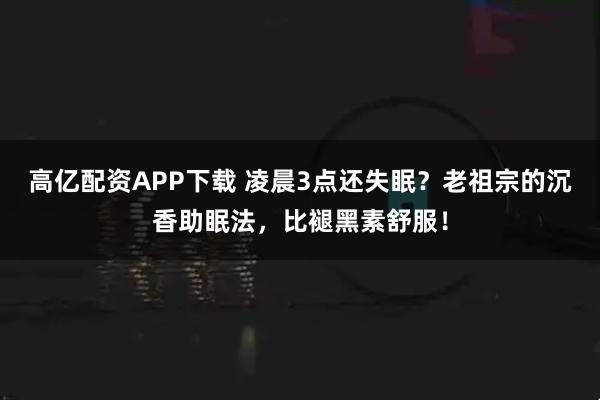 高亿配资APP下载 凌晨3点还失眠？老祖宗的沉香助眠法，比褪黑素舒服！