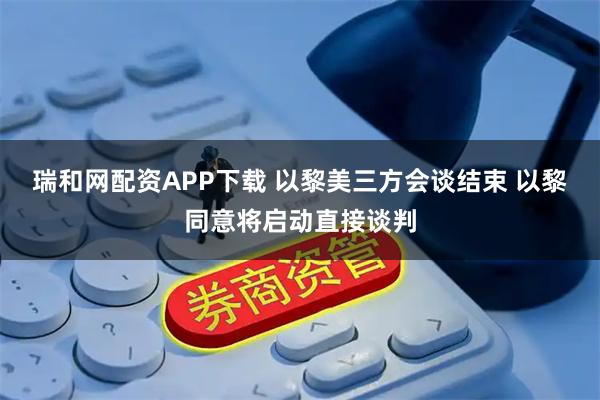 瑞和网配资APP下载 以黎美三方会谈结束 以黎同意将启动直接谈判
