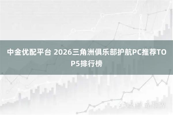 中金优配平台 2026三角洲俱乐部护航PC推荐TOP5排行榜