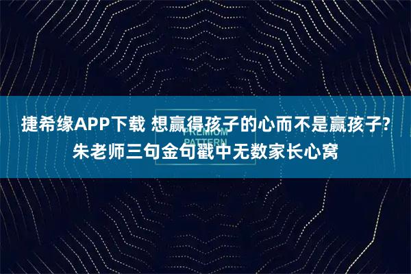 捷希缘APP下载 想赢得孩子的心而不是赢孩子?朱老师三句金句戳中无数家长心窝