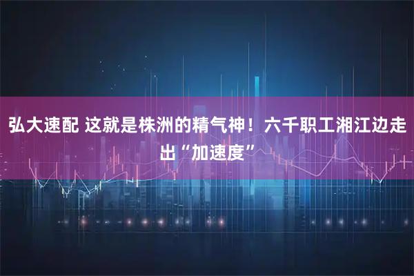 弘大速配 这就是株洲的精气神！六千职工湘江边走出“加速度”