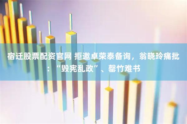 宿迁股票配资官网 拒邀卓荣泰备询，翁晓玲痛批：“毁宪乱政”、罄竹难书