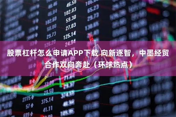 股票杠杆怎么申请APP下载 向新逐智，中墨经贸合作双向奔赴（环球热点）