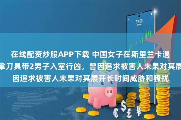 在线配资炒股APP下载 中国女子在斯里兰卡遇害详情曝光：嫌疑人拿刀具带2男子入室行凶，曾因追求被害人未果对其展开长时间威胁和骚扰