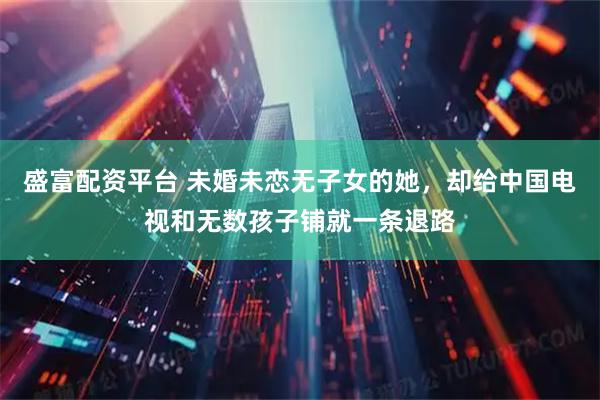 盛富配资平台 未婚未恋无子女的她，却给中国电视和无数孩子铺就一条退路