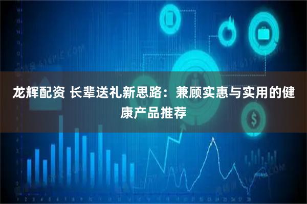 龙辉配资 长辈送礼新思路：兼顾实惠与实用的健康产品推荐