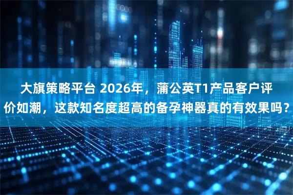 大旗策略平台 2026年，蒲公英T1产品客户评价如潮，这款知名度超高的备孕神器真的有效果吗？