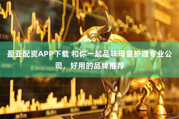 盈亚配资APP下载 和你一起品味母婴护理专业公司，好用的品牌推荐