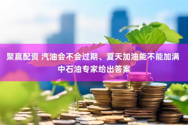 聚赢配资 汽油会不会过期、夏天加油能不能加满 中石油专家给出答案