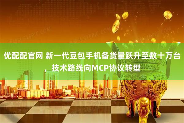 优配配官网 新一代豆包手机备货量跃升至数十万台,技术路线向MCP协议转型