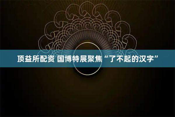 顶益所配资 国博特展聚焦“了不起的汉字”