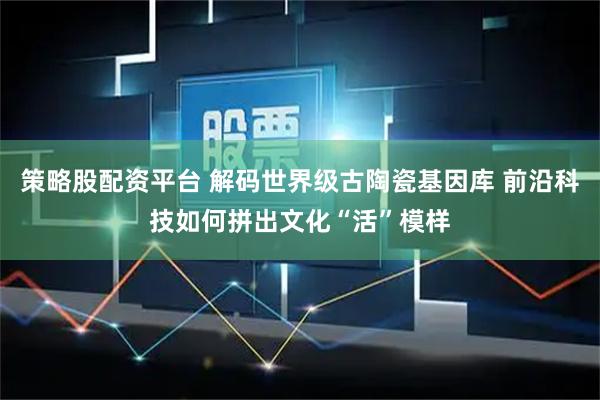 策略股配资平台 解码世界级古陶瓷基因库 前沿科技如何拼出文化“活”模样