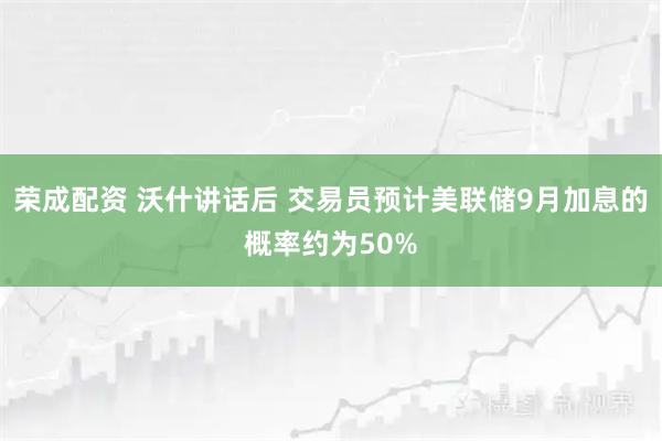 荣成配资 沃什讲话后 交易员预计美联储9月加息的概率约为50%