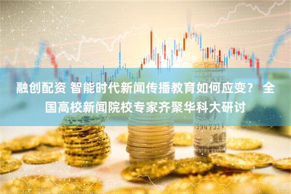 融创配资 智能时代新闻传播教育如何应变？ 全国高校新闻院校专家齐聚华科大研讨