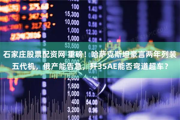 石家庄股票配资网 重磅！哈萨克斯坦豪言两年列装五代机，俄产能告急，歼35AE能否弯道超车？