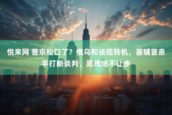 悦来网 普京松口了？俄乌和谈现转机，基辅曾亲手打断谈判，底线绝不让步